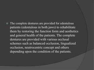  The complete dentures are provided for edentulous
patients (edentulous in both jaws) to rehabilitate
them by restoring the function form and aesthetics
and general health of the patients. The complete
dentures are provided with various occlusal
schemes such as balanced occlusion, lingualized
occlusion, neutrocentric concept and others
depending upon the condition of the patients.
 