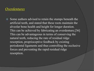 Overdentures
 Some authors advised to retain the stumps beneath the
artificial teeth, and stated that these roots maintain the
alveolar bone health and height for longer duration.
This can be achieved by fabricating an overdenture.[36]
This can be advantageous in terms of conserving the
natural teeth, reducing the rate of residual ridge
resorption, proprioceptive feedback by existing
periodontal ligaments and thus controlling the occlusive
forces and preventing the rapid residual ridge
resorption.
 