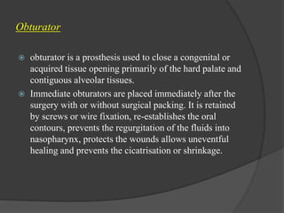 Obturator
 obturator is a prosthesis used to close a congenital or
acquired tissue opening primarily of the hard palate and
contiguous alveolar tissues.
 Immediate obturators are placed immediately after the
surgery with or without surgical packing. It is retained
by screws or wire fixation, re-establishes the oral
contours, prevents the regurgitation of the fluids into
nasopharynx, protects the wounds allows uneventful
healing and prevents the cicatrisation or shrinkage.
 