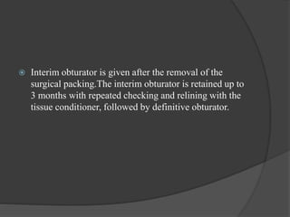  Interim obturator is given after the removal of the
surgical packing.The interim obturator is retained up to
3 months with repeated checking and relining with the
tissue conditioner, followed by definitive obturator.
 