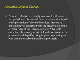 Preventive Implant Therapy
 Preventive dentistry is mainly concerned with caries
and periodontal disease and little, or no attention is paid
to the prevention of alveolar bone loss. Preventive
implantology is concerned with the preservation of the
alveolar ridge of the (edentulous) jaw. After tooth
extraction, the atrophy of edentulous lower jaws can be
prevented or delayed by using implants supporting an
over denture or a fixed mandibular prosthesis.
 