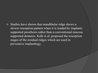  Studies have shown that mandibular ridge shows a
slower resorption pattern when it is loaded by implants
supported prosthesis rather than a conventional mucosa
supported dentures. Kalk et al. proposed the resorption
stages of the residual ridges which are used in
preventive implantlogy.
 