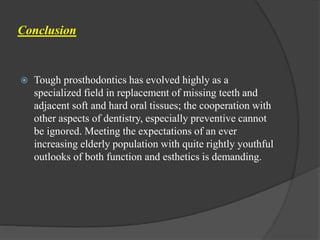 Conclusion
 Tough prosthodontics has evolved highly as a
specialized field in replacement of missing teeth and
adjacent soft and hard oral tissues; the cooperation with
other aspects of dentistry, especially preventive cannot
be ignored. Meeting the expectations of an ever
increasing elderly population with quite rightly youthful
outlooks of both function and esthetics is demanding.
 