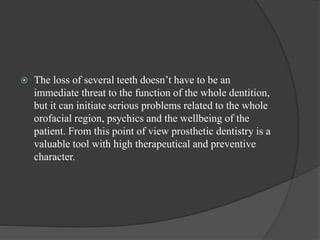  The loss of several teeth doesn’t have to be an
immediate threat to the function of the whole dentition,
but it can initiate serious problems related to the whole
orofacial region, psychics and the wellbeing of the
patient. From this point of view prosthetic dentistry is a
valuable tool with high therapeutical and preventive
character.
 