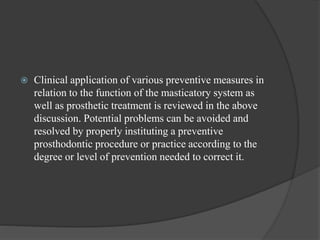  Clinical application of various preventive measures in
relation to the function of the masticatory system as
well as prosthetic treatment is reviewed in the above
discussion. Potential problems can be avoided and
resolved by properly instituting a preventive
prosthodontic procedure or practice according to the
degree or level of prevention needed to correct it.
 