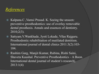References
 Kalpana.C ,Vamsi Prasad. K. Seeing the unseen:
preventive prosthodontics: use of overlay removable
dental prosthesis. Annals and essences of dentistry.
2010;2(3).
 Sattyam.V.Wankhade, Jyoti Lokade, Vilas Rajguru.
Prosthodontic rehabilitation of mutilated dentition.
International journal of dental clinics 2011:3(2):103-
104.
 Rashim Garg, Manjit Kumar, Rubina, Rishi Saini,
Shaveta Kaushal. Preventive Prosthodontics – A Boon.
International dental journal of student’s research|.
2013:1(4)
 