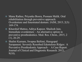  Manu Rathee, Priyanka Boora, Poonam Malik. Oral
rehabilitation through preventive approach:
Overdenture and fenestrated denture. IAIM, 2015; 2(3):
169-174.
 Khurshid Mattoo, Aditya Kapoor, Shailesh Jain.
Immediate overdenture – An alternative option in
preventive prosthodontics. Med. Res. Chron., 2015, 2
(1), 26-29.
 Shalini Karnam, Swapna BaSimi, Haragopal
Surapaneni. Severely Resorbed Edentulous Ridges: A
Preventive Prosthodontic Approach – A Case Report.
Journal of Clinical and Diagnostic Research. 2015;
9(10).
 