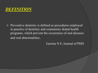 DEFINITION
 Preventive dentistry is defined as procedures employed
in practice of dentistry and community dental health
programs, which prevent the occurrence of oral diseases
and oral abnormalities.
Gerrine N F, Journal of PHD
 