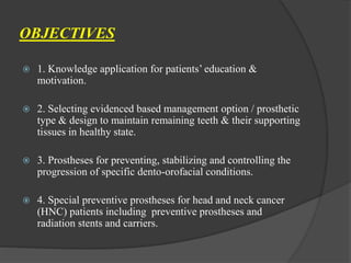 OBJECTIVES
 1. Knowledge application for patients’ education &
motivation.
 2. Selecting evidenced based management option / prosthetic
type & design to maintain remaining teeth & their supporting
tissues in healthy state.
 3. Prostheses for preventing, stabilizing and controlling the
progression of specific dento-orofacial conditions.
 4. Special preventive prostheses for head and neck cancer
(HNC) patients including preventive prostheses and
radiation stents and carriers.
 