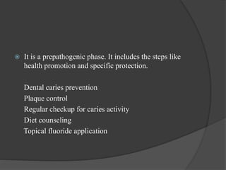  It is a prepathogenic phase. It includes the steps like
health promotion and specific protection.
Dental caries prevention
Plaque control
Regular checkup for caries activity
Diet counseling
Topical fluoride application
 