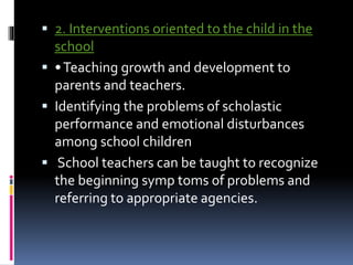  2. Interventions oriented to the child in the
school
 •Teaching growth and development to
parents and teachers.
 Identifying the problems of scholastic
performance and emotional disturbances
among school children
 School teachers can be taught to recognize
the beginning symp toms of problems and
referring to appropriate agencies.
 