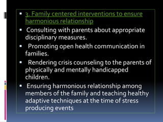  3. Family centered interventions to ensure
harmonious relationship
 Consulting with parents about appropriate
disciplinary measures.
 Promoting open health communication in
families.
 Rendering crisis counseling to the parents of
physically and mentally handicapped
children.
 Ensuring harmonious relationship among
members of the family and teaching healthy
adaptive techniques at the time of stress
producing events
 