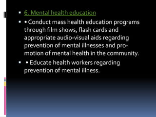  6. Mental health education
 • Conduct mass health education programs
through film shows, flash cards and
appropriate audio-visual aids regarding
prevention of mental illnesses and pro-
motion of mental health in the community.
 • Educate health workers regarding
prevention of mental illness.
 