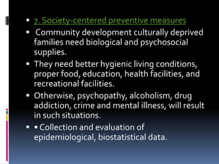  7. Society-centered preventive measures
 Community development culturally deprived
families need biological and psychosocial
supplies.
 They need better hygienic living conditions,
proper food, education, health facilities, and
recreational facilities.
 Otherwise, psychopathy, alcoholism, drug
addiction, crime and mental illness, will result
in such situations.
 • Collection and evaluation of
epidemiological, biostatistical data.
 
