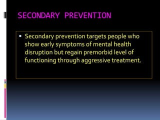 SECONDARY PREVENTION
 Secondary prevention targets people who
show early symptoms of mental health
disruption but regain premorbid level of
functioning through aggressive treatment.
 