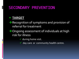 SECONDARY PREVENTION
 TARGET
Recognition of symptoms and provision of
referral for treatment
Ongoing assessment of individuals at high
risk for illness
 during home visit.
 day care or community health centre.
 