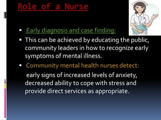 Role of a Nurse
 Early diagnosis and case finding:
 This can be achieved by educating the public,
community leaders in how to recognize early
symptoms of mental illness.
 Community mental health nurses detect:
early signs of increased levels of anxiety,
decreased ability to cope with stress and
provide direct services as appropriate.
 