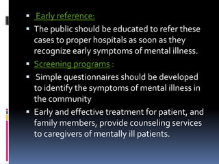  Early reference:
 The public should be educated to refer these
cases to proper hospitals as soon as they
recognize early symptoms of mental illness.
 Screening programs :
 Simple questionnaires should be developed
to identify the symptoms of mental illness in
the community
 Early and effective treatment for patient, and
family members, provide counseling services
to caregivers of mentally ill patients.
 