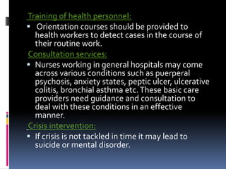 Training of health personnel:
 Orientation courses should be provided to
health workers to detect cases in the course of
their routine work.
Consultation services:
 Nurses working in general hospitals may come
across various conditions such as puerperal
psychosis, anxiety states, peptic ulcer, ulcerative
colitis, bronchial asthma etc.These basic care
providers need guidance and consultation to
deal with these conditions in an effective
manner.
Crisis intervention:
 If crisis is not tackled in time it may lead to
suicide or mental disorder.
 