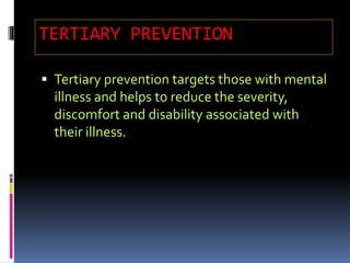 TERTIARY PREVENTION
 Tertiary prevention targets those with mental
illness and helps to reduce the severity,
discomfort and disability associated with
their illness.
 