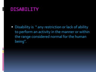 DISABILITY
 Disability is “ any restriction or lack of ability
to perform an activity in the manner or within
the range considered normal for the human
being”.
 