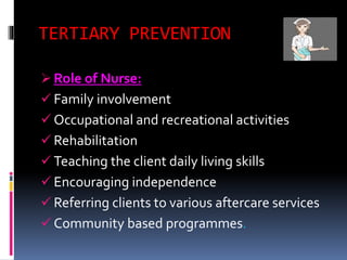 TERTIARY PREVENTION
 Role of Nurse:
 Family involvement
 Occupational and recreational activities
 Rehabilitation
 Teaching the client daily living skills
 Encouraging independence
 Referring clients to various aftercare services
 Community based programmes.
 