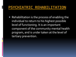 PSYCHIATRIC REHABILITATION
 Rehabilitation is the process of enabling the
individual to return to his highest possible
level of functioning. It is an important
component of the community mental health
program, and is under taken at the level of
tertiary prevention.
 