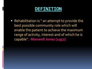 DEFINITION
 Rehabilitation is " an attempt to provide the
best possible community role which will
enable the patient to achieve the maximum
range of activity, interest and of which he is
capable". -Maxwell Jones [1952]
 