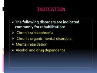 INDICATION
 The following disorders are indicated
commonly for rehabilitation:
 Chronic schizophrenia
 Chronic organic mental disorders
 Mental retardation
 Alcohol and drug dependence
 