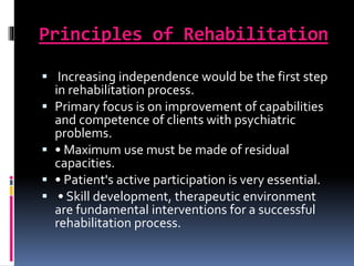 Principles of Rehabilitation
 Increasing independence would be the first step
in rehabilitation process.
 Primary focus is on improvement of capabilities
and competence of clients with psychiatric
problems.
 • Maximum use must be made of residual
capacities.
 • Patient's active participation is very essential.
 • Skill development, therapeutic environment
are fundamental interventions for a successful
rehabilitation process.
 