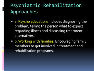 Psychiatric Rehabilitation
Approaches
 a. Psycho education: Includes diagnosing the
problem, telling the person what to expect
regarding illness and discussing treatment
alternatives.
 b.Working with families: Encouraging family
members to get involved in treatment and
rehabilitation programs.
 