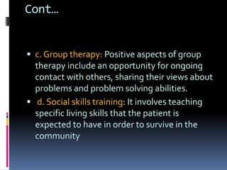 Cont…
 c. Group therapy: Positive aspects of group
therapy include an opportunity for ongoing
contact with others, sharing their views about
problems and problem solving abilities.
 d. Social skills training: It involves teaching
specific living skills that the patient is
expected to have in order to survive in the
community
 