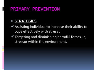 PRIMARY PREVENTION
 STRATEGIES
 Assisting individual to increase their ability to
cope effectively with stress .
 Targeting and diminishing harmful forces i.e,
stressor within the environment.
 