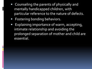  Counseling the parents of physically and
mentally handicapped children, with
particular reference to the nature of defects.
 Fostering bonding behaviors.
 Explaining importance of warm, accepting,
intimate relationship and avoiding the
prolonged separation of mother and child are
essential.
 