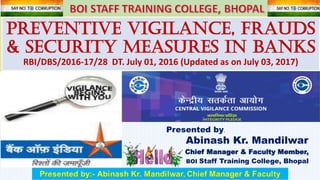 Preventive Vigilance, FRAUDs
& SECURITY MEASURES in banks
RBI/DBS/2016-17/28 DT. July 01, 2016 (Updated as on July 03, 2017)
Presented by,
Abinash Kr. Mandilwar
Chief Manager & Faculty Member,
BOI Staff Training College, Bhopal
 