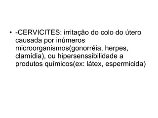 -CERVICITES: irritação do colo do útero causada por inúmeros microorganismos(gonorréia, herpes, clamídia), ou hipersenssibilidade a produtos químicos(ex: látex, espermicida)  