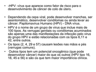 -HPV: vírus que aparece como fator de risco para o desenvolvimento de câncer de colo de útero.  Dependendo da cepa viral, pode desenvolver manchas, ser assintomático, desenvolver condilomas ou ainda levar ao câncer. Papilomavirus Humano (HPV) - DNA vírus.   HPV é o nome de um grupo de virus que inclue mais de 100 tipos. As verrugas genitais ou condilomas acuminados são apenas uma das manifestações da infecção pelo virus do grupo HPV e estão relacionadas com os tipos 6,11 e 42, entre outros.  Os tipos (2, 4, 29 e 57) causam lesões nas mãos e pés (verrugas comuns). Outros tipos tem um potencial oncogênico (que pode desenvolver câncer) maior do que os outros (HPV tipo 16, 18, 45 e 56) e são os que tem maior importância clínica.  