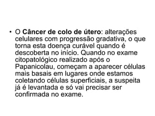 O  Câncer de colo de útero : alterações celulares com progressão gradativa, o que torna esta doença curável quando é descoberta no início. Quando no exame citopatológico realizado após o Papanicolau, começam a aparecer células mais basais em lugares onde estamos coletando células superficiais, a suspeita já é levantada e só vai precisar ser confirmada no exame. 