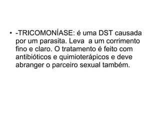 -TRICOMONÍASE: é uma DST causada por um parasita. Leva  a um corrimento fino e claro. O tratamento é feito com antibióticos e quimioterápicos e deve abranger o parceiro sexual também. 