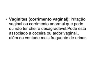 Vaginites (corrimento vaginal) : irritação vaginal ou corrimento anormal que pode ou não ter cheiro desagradável.Pode está associado a coceira ou ardor vaginal,, além da vontade mais frequente de urinar. 