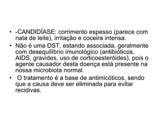 -CANDIDÍASE: corrimento espesso (parece com nata de leite), irritação e coceira intensa.  Não é uma DST, estando associada, geralmente com desequilíbrio imunológico (antibióticos, AIDS, gravides, uso de corticoesteróides), pois o agente causador desta doença está presente na nossa microbiota normal. O tratamento é a base de antimicóticos, sendo que a causa deve ser eliminada para evitar recidivas.  