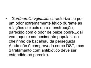 -  Gardnerella vginallis : caracteriza-se por um odor extremamente fétido durante as relações sexuais ou a menstruação, parecido com o odor de peixe podre...daí vem aquele conhecimento popular...do cheirinho de bacalhau da perseguida. Ainda não é comprovada como DST, mas o tratamento com antibiótico deve ser estendido ao parceiro. 
