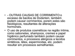 - OUTRAS CAUSAS DE CORRIMENTO:o excesso de bacilos de Doderlein, também podem causar corrimentos, porem estes são fisiológicos, resultantes de alterações hormonais.  O uso de produtos cosméticos na região íntima, como sabonetes, shampoos, cremes e papel higiênico perfumado também podem causar corrimentos, e processos alérgicos a tecidos sintéticos, látex, espermicidas, etc, podem resultar em processos semelhantes. 