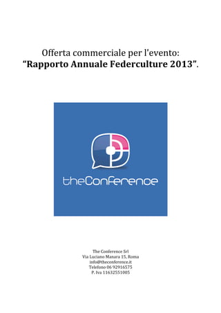  
	
  
Offerta	
  commerciale	
  per	
  l’evento:	
  
“Rapporto	
  Annuale	
  Federculture	
  2013”.	
  
	
  
	
  
	
  
	
  
	
  
	
  
	
  
	
  
	
  
	
  
	
  
	
  
	
  
	
  
	
  
	
  
	
  
	
  
	
  
	
  
The	
  Conference	
  Srl	
  
Via	
  Luciano	
  Manara	
  15,	
  Roma	
  
info@theconference.it	
  
Telefono	
  06	
  92916575	
  
P.	
  Iva	
  11632551005	
  
	
  
 
