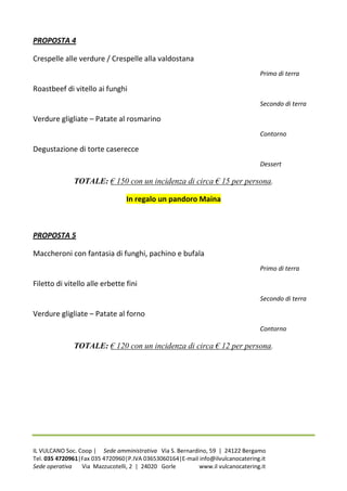 PROPOSTA 4

Crespelle alle verdure / Crespelle alla valdostana
                                                                                Primo di terra

Roastbeef di vitello ai funghi
                                                                                Secondo di terra

Verdure gligliate – Patate al rosmarino
                                                                                Contorno

Degustazione di torte caserecce
                                                                                Dessert

              TOTALE: € 150 con un incidenza di circa € 15 per persona.

                                 In regalo un pandoro Maina



PROPOSTA 5

Maccheroni con fantasia di funghi, pachino e bufala
                                                                                Primo di terra

Filetto di vitello alle erbette fini
                                                                                Secondo di terra

Verdure gligliate – Patate al forno
                                                                                Contorno

              TOTALE: € 120 con un incidenza di circa € 12 per persona.




IL VULCANO Soc. Coop | Sede amministrativa Via S. Bernardino, 59 | 24122 Bergamo
Tel. 035 4720961|Fax 035 4720960|P.IVA 03653060164|E-mail info@ilvulcanocatering.it
Sede operativa   Via Mazzucotelli, 2 | 24020 Gorle        www.il vulcanocatering.it
 