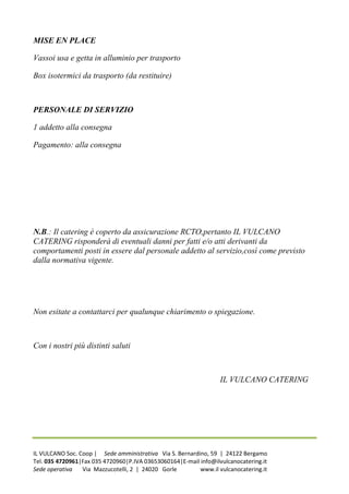 MISE EN PLACE

Vassoi usa e getta in alluminio per trasporto

Box isotermici da trasporto (da restituire)



PERSONALE DI SERVIZIO

1 addetto alla consegna

Pagamento: alla consegna




N.B.: Il catering è coperto da assicurazione RCTO,pertanto IL VULCANO
CATERING risponderà di eventuali danni per fatti e/o atti derivanti da
comportamenti posti in essere dal personale addetto al servizio,così come previsto
dalla normativa vigente.




Non esitate a contattarci per qualunque chiarimento o spiegazione.



Con i nostri più distinti saluti



                                                                  IL VULCANO CATERING




IL VULCANO Soc. Coop | Sede amministrativa Via S. Bernardino, 59 | 24122 Bergamo
Tel. 035 4720961|Fax 035 4720960|P.IVA 03653060164|E-mail info@ilvulcanocatering.it
Sede operativa   Via Mazzucotelli, 2 | 24020 Gorle        www.il vulcanocatering.it
 