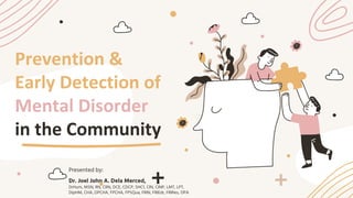 Prevention &
Early Detection of
Mental Disorder
in the Community
Presented by:
Dr. Joel John A. Dela Merced,
DrHum, MSN, RN, CRN, DCE, CDCP, SHC1, CIN, CINP, LMT, LPT,
DipHM, CHA, DPCHA, FPCHA, FPSQua, FRIN, FRIEdr, FRIRes, OPA
 