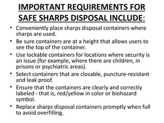 IMPORTANT REQUIREMENTS FOR
SAFE SHARPS DISPOSAL INCLUDE:
•
•
•
•
•
•
Conveniently place sharps disposal containers where
sharps are used.
Be sure containers are at a height that allows users to
see the top of the container.
Use lockable containers for locations where security is
an issue (for example, where there are children, in
prisons or psychiatric areas).
Select containers that are closable, puncture-resistant
and leak proof.
Ensure that the containers are clearly and correctly
labeled - that is, red/yellow in color or biohazard
symbol.
Replace sharps disposal containers promptly when full
to avoid overfilling.
 