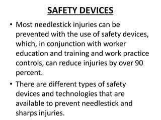 SAFETY DEVICES
• Most needlestick injuries can be
prevented with the use of safety devices,
which, in conjunction with worker
education and training and work practice
controls, can reduce injuries by over 90
percent.
• There are different types of safety
devices and technologies that are
available to prevent needlestick and
sharps injuries.
 