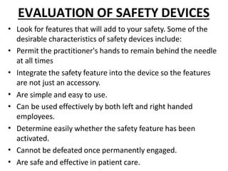 EVALUATION OF SAFETY DEVICES
•
•
•
•
•
•
•
•
Look for features that will add to your safety. Some of the
desirable characteristics of safety devices include:
Permit the practitioner's hands to remain behind the needle
at all times
Integrate the safety feature into the device so the features
are not just an accessory.
Are simple and easy to use.
Can be used effectively by both left and right handed
employees.
Determine easily whether the safety feature has been
activated.
Cannot be defeated once permanently engaged.
Are safe and effective in patient care.
 